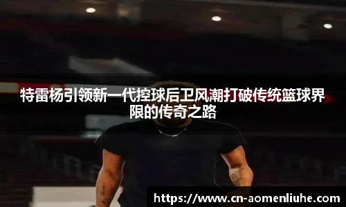 特雷杨引领新一代控球后卫风潮打破传统篮球界限的传奇之路