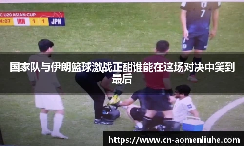 国家队与伊朗篮球激战正酣谁能在这场对决中笑到最后