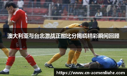 澳大利亚与台北激战正酣比分揭晓精彩瞬间回顾